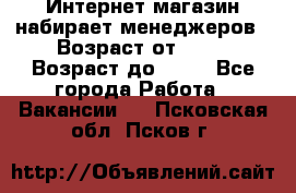 Интернет-магазин набирает менеджеров › Возраст от ­ 18 › Возраст до ­ 58 - Все города Работа » Вакансии   . Псковская обл.,Псков г.